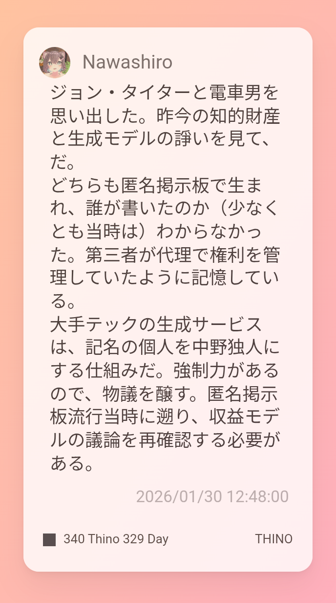ジョン・タイターと電車男を思い出した。昨今の知的財産と生成モデルの諍いを見て、だ。
どちらも匿名掲示板で生まれ、誰が書いたのか(少なくとも当時は)わからなかった。第三者が代理で権利を管理していたように記憶している。
大手テックの生成サービスは、記名の個人を中野独人にする仕組みだ。強制力があるので、物議を醸す。匿名掲示板流行当時に遡り、収益モデルの議論を再確認する必要がある。